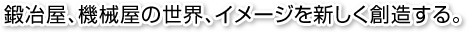 鍛冶屋、機械屋の世界、イメージを新しく創造する。