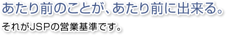 あたり前のことが、あたり前に出来る。それがJSPの営業基準です。