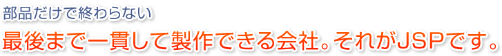 最後まで一貫して制作できる会社。それがJSPです。